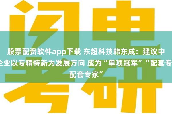 股票配资软件app下载 东超科技韩东成：建议中小企业以专精特新为发展方向 成为“单项冠军”“配套专家”