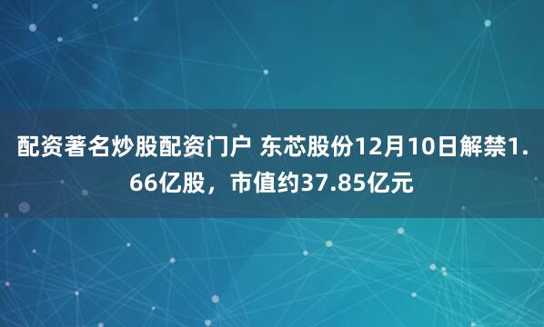 配资著名炒股配资门户 东芯股份12月10日解禁1.66亿股，市值约37.85亿元