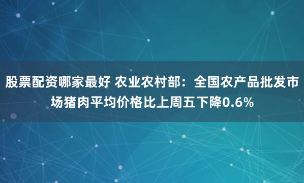 股票配资哪家最好 农业农村部：全国农产品批发市场猪肉平均价格比上周五下降0.6%