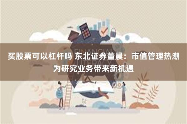 买股票可以杠杆吗 东北证券董晨：市值管理热潮为研究业务带来新机遇