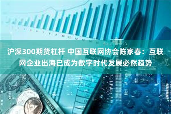 沪深300期货杠杆 中国互联网协会陈家春：互联网企业出海已成为数字时代发展必然趋势