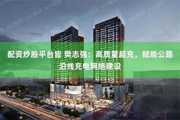 配资炒股平台皆 樊志强：高质量超充，赋能公路沿线充电网络建设