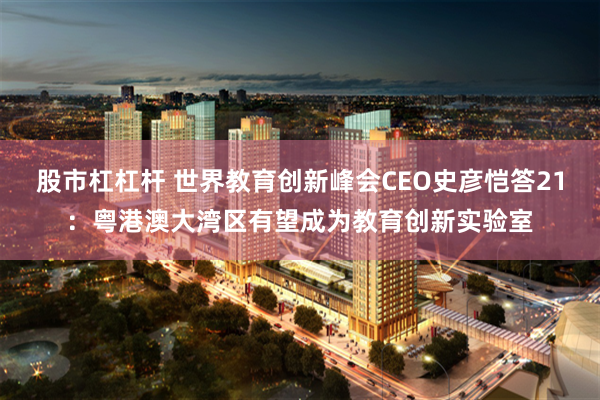 股市杠杠杆 世界教育创新峰会CEO史彦恺答21：粤港澳大湾区有望成为教育创新实验室