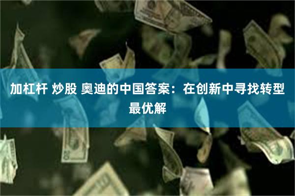 加杠杆 炒股 奥迪的中国答案：在创新中寻找转型最优解