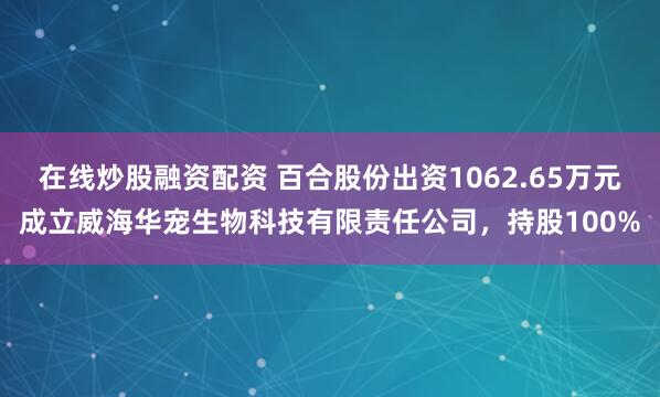 在线炒股融资配资 百合股份出资1062.65万元成立威海华宠生物科技有限责任公司，持股100%