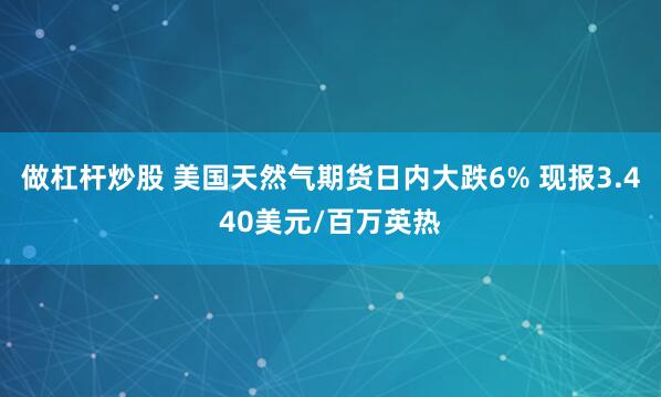 做杠杆炒股 美国天然气期货日内大跌6% 现报3.440美元/百万英热