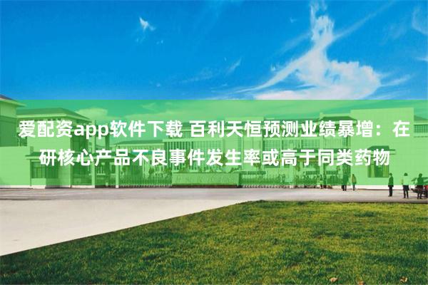 爱配资app软件下载 百利天恒预测业绩暴增：在研核心产品不良事件发生率或高于同类药物