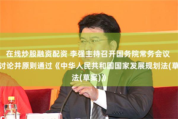 在线炒股融资配资 李强主持召开国务院常务会议 会议讨论并原则通过《中华人民共和国国家发展规划法(草案)》