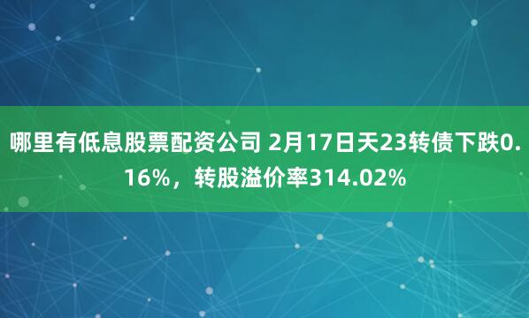 哪里有低息股票配资公司 2月17日天23转债下跌0.16%，转股溢价率314.02%