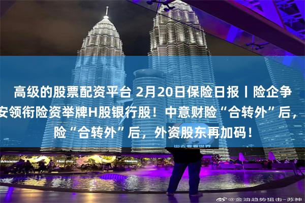 高级的股票配资平台 2月20日保险日报丨险企争当银行股东，平安领衔险资举牌H股银行股！中意财险“合转外”后，外资股东再加码！