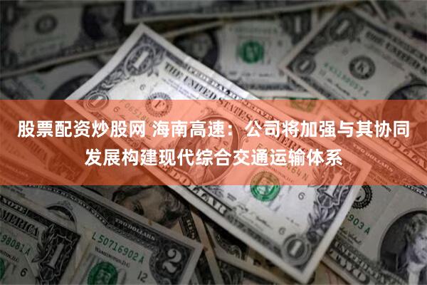 股票配资炒股网 海南高速：公司将加强与其协同发展构建现代综合交通运输体系