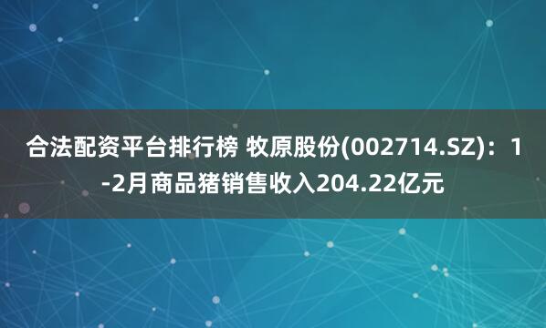 合法配资平台排行榜 牧原股份(002714.SZ)：1-2月商品猪销售收入204.22亿元