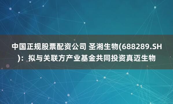 中国正规股票配资公司 圣湘生物(688289.SH)：拟与关联方产业基金共同投资真迈生物