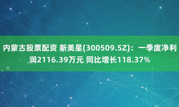 内蒙古股票配资 新美星(300509.SZ)：一季度净利润2116.39万元 同比增长118.37%
